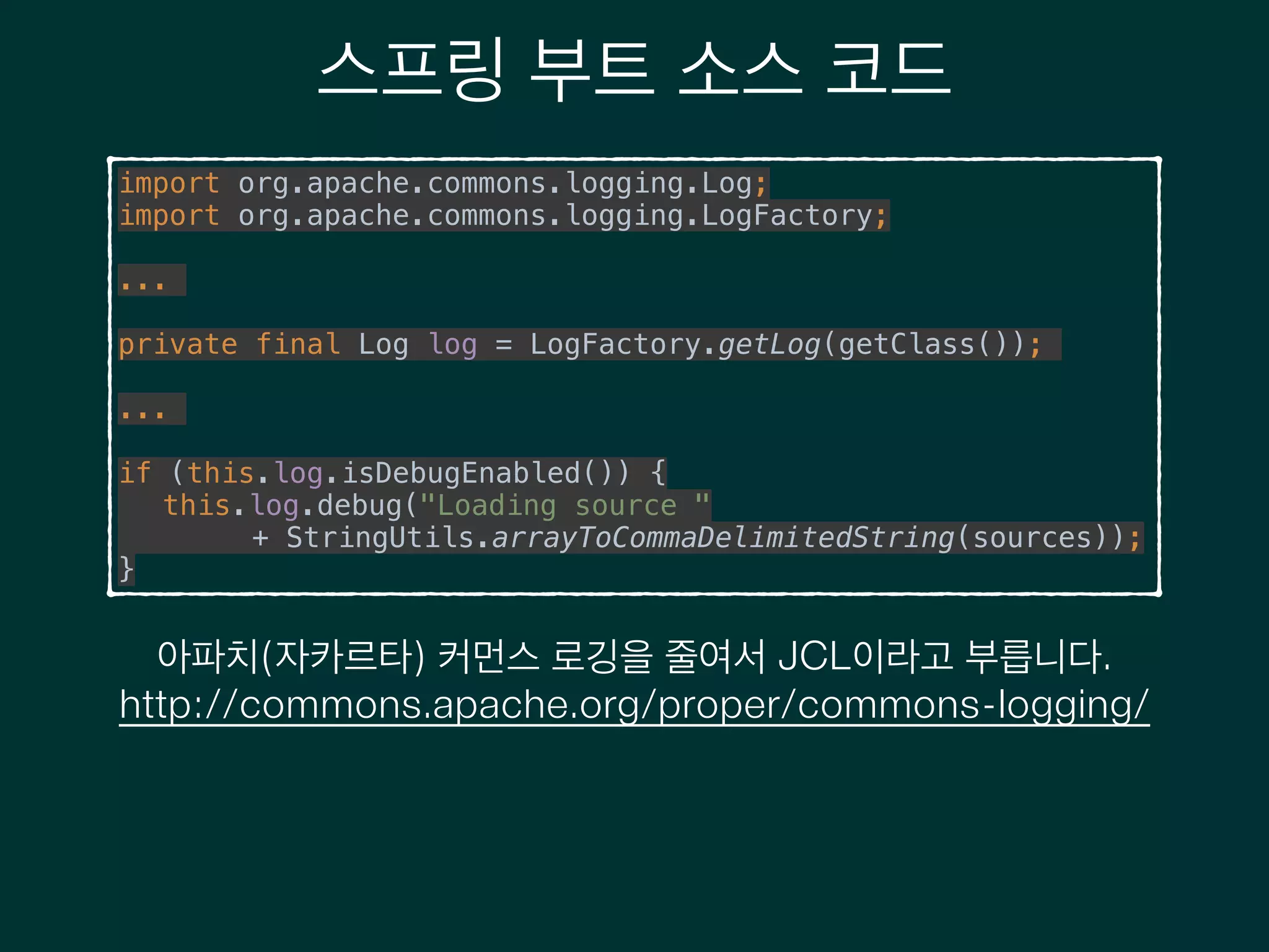 스프링 부트 소스 코드
import org.apache.commons.logging.Log; 
import org.apache.commons.logging.LogFactory;
!
...
!
private final Log log = LogFactory.getLog(getClass());
!
...
!
if (this.log.isDebugEnabled()) { 
this.log.debug("Loading source " 
+ StringUtils.arrayToCommaDelimitedString(sources)); 
}
아파치(자카르타) 커먼스 로깅을 줄여서 JCL이라고 부릅니다.
http://commons.apache.org/proper/commons-logging/
 