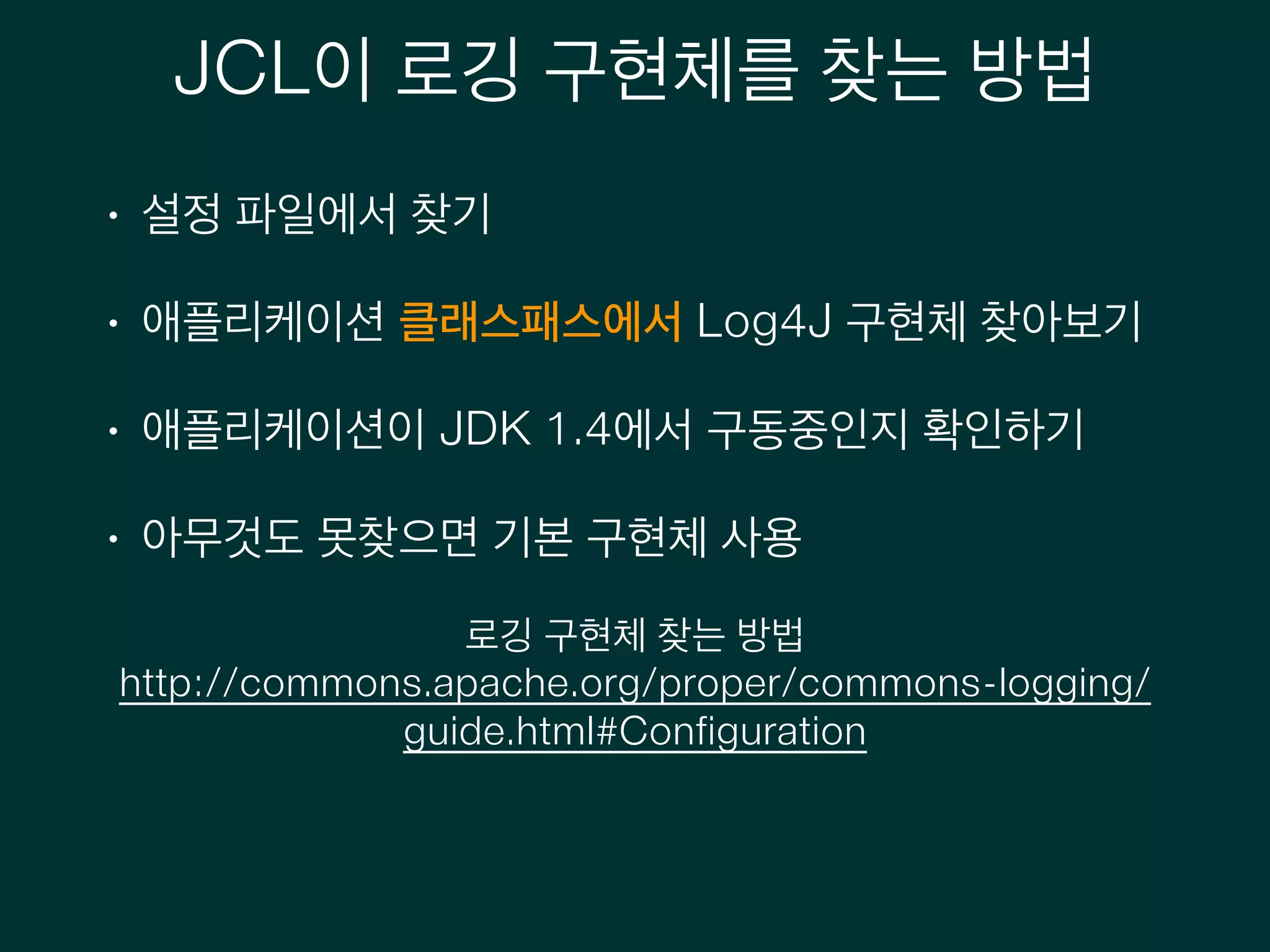 JCL이 로깅 구현체를 찾는 방법
• 설정 파일에서 찾기
• 애플리케이션 클래스패스에서 Log4J 구현체 찾아보기
• 애플리케이션이 JDK 1.4에서 구동중인지 확인하기
• 아무것도 못찾으면 기본 구현체 사용
로깅 구현체 찾는 방법
http://commons.apache.org/proper/commons-logging/
guide.html#Configuration
 