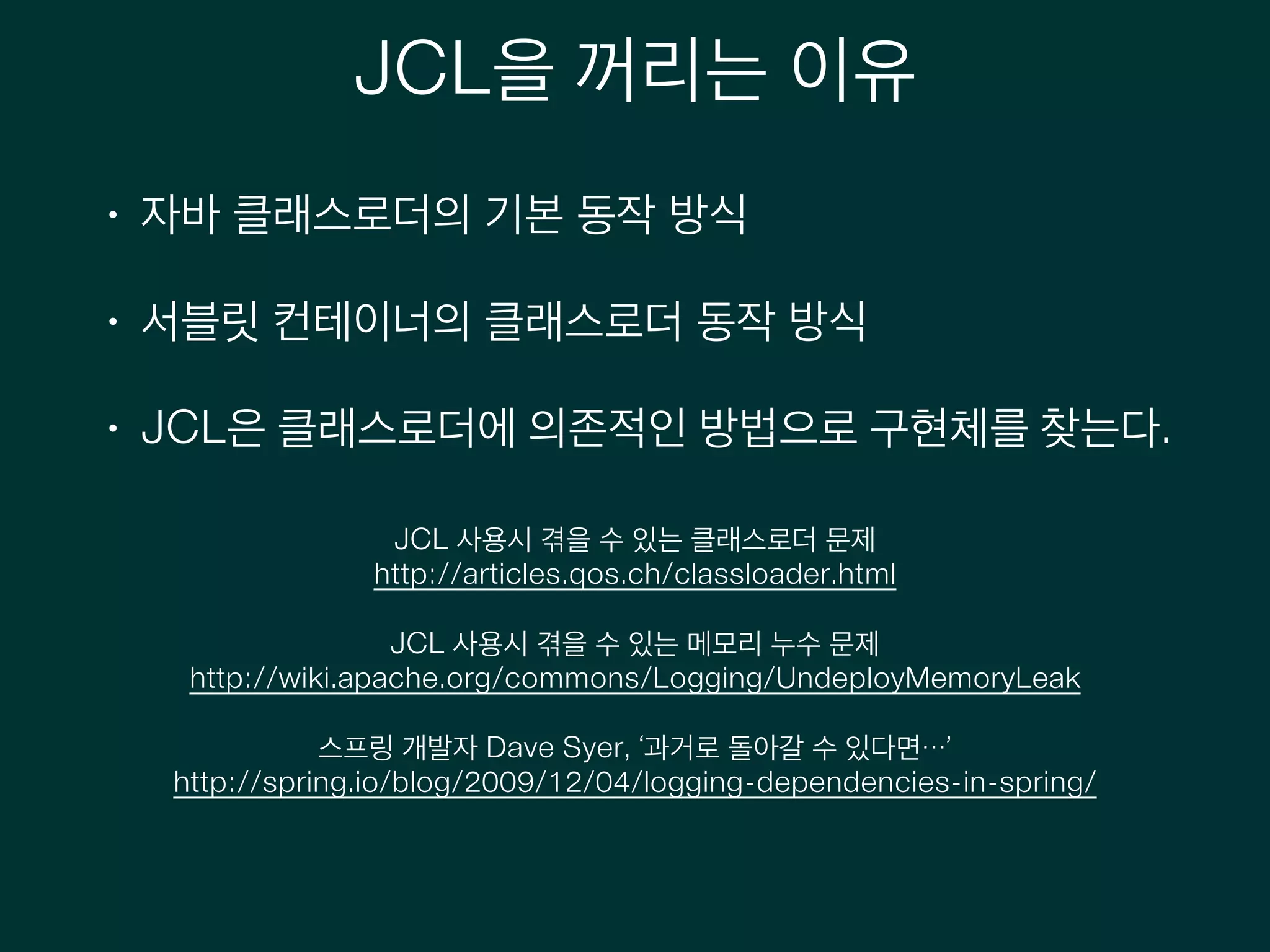 JCL을 꺼리는 이유
• 자바 클래스로더의 기본 동작 방식
• 서블릿 컨테이너의 클래스로더 동작 방식
• JCL은 클래스로더에 의존적인 방법으로 구현체를 찾는다.
JCL 사용시 겪을 수 있는 클래스로더 문제
http://articles.qos.ch/classloader.html
!
JCL 사용시 겪을 수 있는 메모리 누수 문제
http://wiki.apache.org/commons/Logging/UndeployMemoryLeak
!
스프링 개발자 Dave Syer, ‘과거로 돌아갈 수 있다면…’
http://spring.io/blog/2009/12/04/logging-dependencies-in-spring/
!
 