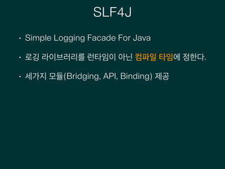 SLF4J
• Simple Logging Facade For Java
• 로깅 라이브러리를 런타임이 아닌 컴파일 타임에 정한다.
• 세가지 모듈(Bridging, API, Binding) 제공
 