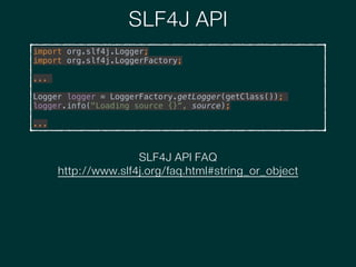SLF4J API
import org.slf4j.Logger; 
import org.slf4j.LoggerFactory;
!
...
!
Logger logger = LoggerFactory.getLogger(getClass());
logger.info("Loading source {}“, source);
!
...
SLF4J API FAQ
http://www.slf4j.org/faq.html#string_or_object
 