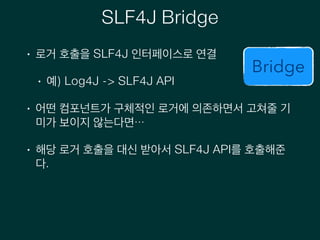 SLF4J Bridge
• 로거 호출을 SLF4J 인터페이스로 연결
• 예) Log4J -> SLF4J API
• 어떤 컴포넌트가 구체적인 로거에 의존하면서 고쳐줄 기
미가 보이지 않는다면…
• 해당 로거 호출을 대신 받아서 SLF4J API를 호출해준
다.
Bridge
 