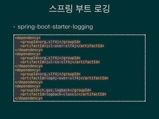 스프링 부트 로깅
• spring-boot-starter-logging
<dependency> 
<groupId>org.slf4j</groupId> 
<artifactId>jcl-over-slf4j</artifactId> 
</dependency> 
<dependency> 
<groupId>org.slf4j</groupId> 
<artifactId>jul-to-slf4j</artifactId> 
</dependency> 
<dependency> 
<groupId>org.slf4j</groupId> 
<artifactId>log4j-over-slf4j</artifactId> 
</dependency> 
<dependency> 
<groupId>ch.qos.logback</groupId> 
<artifactId>logback-classic</artifactId> 
</dependency>
 