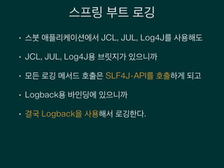 스프링 부트 로깅
• 스붓 애플리케이션에서 JCL, JUL, Log4J를 사용해도
• JCL, JUL, Log4J용 브릿지가 있으니까
• 모든 로깅 메서드 호출은 SLF4J-API를 호출하게 되고
• Logback용 바인딩에 있으니까
• 결국 Logback을 사용해서 로깅한다.
 