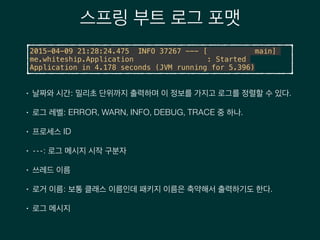 스프링 부트 로그 포맷
2015-04-09 21:28:24.475 INFO 37267 --- [ main]
me.whiteship.Application : Started
Application in 4.178 seconds (JVM running for 5.396)
• 날짜와 시간: 밀리초 단위까지 출력하며 이 정보를 가지고 로그를 정렬할 수 있다.
• 로그 레벨: ERROR, WARN, INFO, DEBUG, TRACE 중 하나.
• 프로세스 ID
• ---: 로그 메시지 시작 구분자
• 쓰레드 이름
• 로거 이름: 보통 클래스 이름인데 패키지 이름은 축약해서 출력하기도 한다.
• 로그 메시지
 