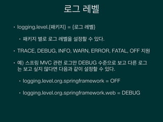 로그 레벨
• logging.level.{패키지} = {로그 레벨}
• 패키지 별로 로그 레벨을 설정할 수 있다.
• TRACE, DEBUG, INFO, WARN, ERROR, FATAL, OFF 지원
• 예) 스프링 MVC 관련 로그만 DEBUG 수준으로 보고 다른 로그
는 보고 싶지 않다면 다음과 같이 설정할 수 있다.
• logging.level.org.springframework = OFF
• logging.level.org.springframework.web = DEBUG
 
