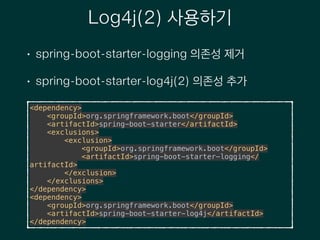 Log4j(2) 사용하기
• spring-boot-starter-logging 의존성 제거
• spring-boot-starter-log4j(2) 의존성 추가
<dependency> 
<groupId>org.springframework.boot</groupId> 
<artifactId>spring-boot-starter</artifactId> 
<exclusions> 
<exclusion> 
<groupId>org.springframework.boot</groupId> 
<artifactId>spring-boot-starter-logging</
artifactId> 
</exclusion> 
</exclusions> 
</dependency> 
<dependency> 
<groupId>org.springframework.boot</groupId> 
<artifactId>spring-boot-starter-log4j</artifactId> 
</dependency>
 