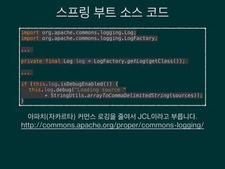 스프링 부트 소스 코드
import org.apache.commons.logging.Log; 
import org.apache.commons.logging.LogFactory;
!
...
!
private final Log log = LogFactory.getLog(getClass());
!
...
!
if (this.log.isDebugEnabled()) { 
this.log.debug("Loading source " 
+ StringUtils.arrayToCommaDelimitedString(sources)); 
}
아파치(자카르타) 커먼스 로깅을 줄여서 JCL이라고 부릅니다.
http://commons.apache.org/proper/commons-logging/
 