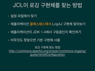 JCL이 로깅 구현체를 찾는 방법
• 설정 파일에서 찾기
• 애플리케이션 클래스패스에서 Log4J 구현체 찾아보기
• 애플리케이션이 JDK 1.4에서 구동중인지 확인하기
• 아무것도 못찾으면 기본 구현체 사용
로깅 구현체 찾는 방법
http://commons.apache.org/proper/commons-logging/
guide.html#Configuration
 
