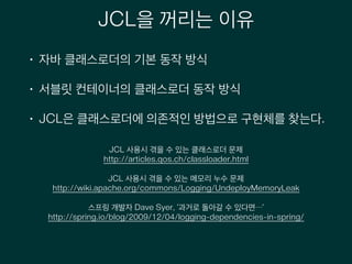 JCL을 꺼리는 이유
• 자바 클래스로더의 기본 동작 방식
• 서블릿 컨테이너의 클래스로더 동작 방식
• JCL은 클래스로더에 의존적인 방법으로 구현체를 찾는다.
JCL 사용시 겪을 수 있는 클래스로더 문제
http://articles.qos.ch/classloader.html
!
JCL 사용시 겪을 수 있는 메모리 누수 문제
http://wiki.apache.org/commons/Logging/UndeployMemoryLeak
!
스프링 개발자 Dave Syer, ‘과거로 돌아갈 수 있다면…’
http://spring.io/blog/2009/12/04/logging-dependencies-in-spring/
!
 