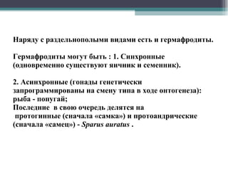 Наряду с раздельнополыми видами есть и гермафродиты.
Гермафродиты могут быть : 1. Синхронные
(одновременно существуют яичник и семенник).
2. Асинхронные (гонады генетически
запрограммированы на смену типа в ходе онтогенеза):
рыба - попугай;
Последние в свою очередь делятся на
протогинные (сначала «самка») и протоандрические
(сначала «самец») - Sparus auratus .
 