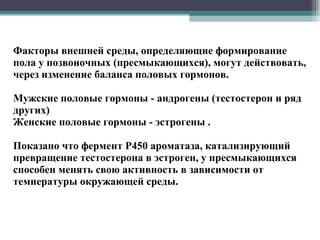 Факторы внешней среды, определяющие формирование
пола у позвоночных (пресмыкающихся), могут действовать,
через изменение баланса половых гормонов.
Мужские половые гормоны - андрогены (тестостерон и ряд
других)
Женские половые гормоны - эстрогены .
Показано что фермент P450 ароматаза, катализирующий
превращение тестостерона в эстроген, у пресмыкающихся
способен менять свою активность в зависимости от
температуры окружающей среды.
 