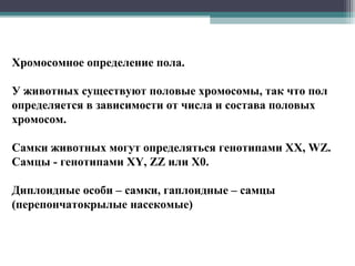 Хромосомное определение пола.
У животных существуют половые хромосомы, так что пол
определяется в зависимости от числа и состава половых
хромосом.
Самки животных могут определяться генотипами XX, WZ.
Самцы - генотипами XY, ZZ или X0.
Диплоидные особи – самки, гаплоидные – самцы
(перепончатокрылые насекомые)
 