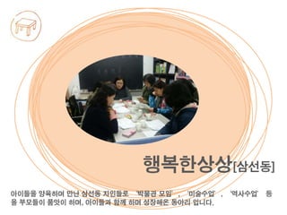 아이들을 양육하며 만난 삼선동 지인들로 ‘박물관 모임’, ‘미술수업’, ‘역사수업’ 등
을 부모들이 품앗이 하며, 아이들과 함께 하며 성장해온 동아리 입니다.
행복한상상[삼선동]
 