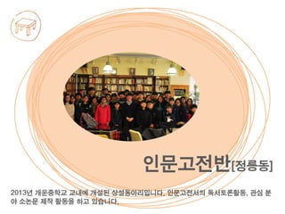 2013년 개운중학교 교내에 개설된 상설동아리입니다. 인문고전서의 독서토론활동, 관심 분
야 소논문 제작 활동을 하고 있습니다.
인문고전반[정릉동]
 