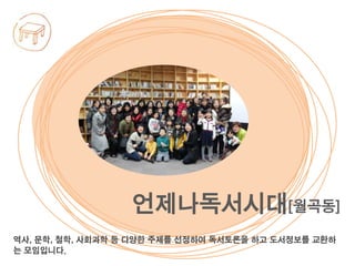 역사, 문학, 철학, 사회과학 등 다양한 주제를 선정하여 독서토론을 하고 도서정보를 교환하
는 모임입니다.
언제나독서시대[월곡동]
 