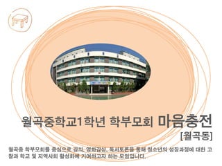 월곡중 학부모회를 중심으로 강의, 영화감상, 독서토론을 통해 청소년의 성장과정에 대한 고
찰과 학교 및 지역사회 활성화에 기여하고자 하는 모임입니다.
월곡중학교1학년 학부모회 마음충전
[월곡동]
 
