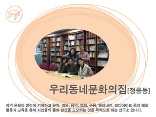 지역 문화의 발전에 기여하고 문학, 미술, 음악, 영화, 무용, 텔레비전, 미디어아트 등의 예술
활동과 교육을 통해 시민들의 문화 발전을 도모하는 것을 목적으로 하는 연구소 입니다.
우리동네문화의집[정릉동]
 