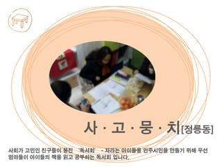 사회가 고민인 친구들이 뭉친 ‘독서회’ - 자라는 아이들을 민주시민을 만들기 위해 우선
엄마들이 아이들의 책을 읽고 공부하는 독서회 입니다.
사·고·뭉·치[정릉동]
 