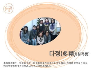 多精의 의미는 ‘다독과 정독’을 줄여서 붙인 이름으로 책을 많이, 그리고 잘 읽자는 의도
에서 만들어진 월곡중학교 교사 독서 동아리 입니다.
다정(多精)[월곡동]
 