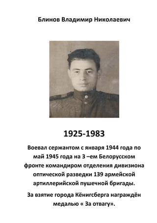 Блинов Владимир Николаевич
1925-1983
Воевал сержантом с января 1944 года по
май 1945 года на 3 –ем Белорусском
фронте командиром отделения дивизиона
оптической разведки 139 армейской
артиллерийской пушечной бригады.
За взятие города Кёнигсберга награждён
медалью « За отвагу».
 