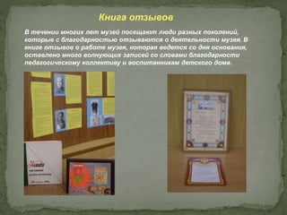 В течении многих лет музей посещают люди разных поколений,
которые с благодарностью отзываются о деятельности музея. В
книге отзывов о работе музея, которая ведется со дня основания,
оставлено много волнующих записей со словами благодарности
педагогическому коллективу и воспитанникам детского дома.
Книга отзывов
 