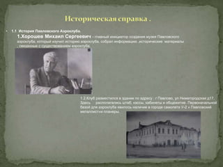 • 1.1 История Павловского Аэроклуба.
1.Хорошев Михаил Сергеевич - главный инициатор создания музея Павловского
аэроклуба, который изучил историю аэроклуба, собрал информацию ,исторические материалы
, связанные с существованием аэроклуба.
1.2.Клуб разместился в здании по адресу : г Павлово, ул Нижегородская д17,
Здесь располагались штаб, кассы, кабинеты и общежитие. Первоначальной
базой для аэроклуба явилось наличие в городе самолета У-2 « Павловский
металлист»и планеры.
 
