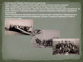 2.3 Основные периоды деятельности аэроклуба.
1936г - Создана 1 небольшая группа ребят, которая изучала планер и парашют.
1937г- В аэроклубе занимались уже 3 группы по курсу подготовки пилотов.
1938г- Прием в клуб увеличился . Занятия шли по подготовке пилотов, авиа- мотористов. На
учебу отбирались передовая молодежь с хорошим здоровьем, спортсмены, передовики
производства.
1940г- Командование аэроклуба пошло на создание групп планеристов, парашютистов и
техников. Клуб располагал 2-мя планерами, которые с помощью самолетов У-2,(ПО-2)
поднимались в небо.
 