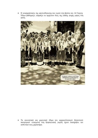  Η αναπαράσταση της απελευθέρωσης του νερού στη βρύση του Αϊ Γιώργη.
Έθιμο βαθύρριζο, εκφράζει το αρχέγονο δέος της λαϊκής ψυχής μπρος στη
φύση.
 Τα αγωνιστικά και χορευτικά έθιμα του αρχαιοελληνικού βυζαντινού
πανηγυριού ενταγμένα στη θρησκευτική γιορτή έχουν διατηρήσει τον
αυθεντικό τους χαρακτήρα.
 