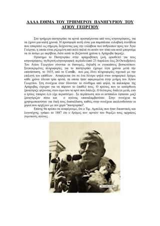 ΑΛΛΑ ΕΘΙΜΑ ΤΟΥ ΤΡΙΗΜΕΡΟΥ ΠΑΝΗΓΥΡΙΟΥ ΤΟΥ
ΑΓΙΟΥ ΓΕΩΡΓΙΟΥ
Στο τριήμερο πανηγυράκι τα αρνιά προσφέρονται από τους κτηνοτρόφους, για
να έχουν μια καλή χρονιά. Η προσφορά αυτή είναι μια παμπάλαια ευλαβική συνήθεια
που επικρατεί ως σήμερα, δείχνοντας μας την ευλάβεια των ανθρώπων προς τον Άγιο
Γεώργιο, η οποία είναι ριζωμένη από πολύ παλιά σεαυτόν τον τόπο και αυτό μπορούμε
να το πούμε με ακρίβεια, διότι κατά τα βυζαντινά χρόνια η Αράχωβα ήκμαζε.
Ορόσημο το Πανηγυράκι στην αραχωβίτικη ζωή, οριοθετεί για τους
κτηνοτρόφους τη θερινή κτηνοτροφική περίοδο (από 23 Απριλίου έως 26 Οκτωβρίου).
Του Αγίου Γεωργίου γίνονται οι διανομές, δηλαδή οι ενοικιάσεις βοσκοτόπων.
Συγκεκριμένες πληροφορίες για το πανηγυράκι έχουμε λίγα χρόνια μετά την
επανάσταση, το 1835, από το Cornille, που μας δίνει πληροφορίες σχετικά με την
επιλογή του επάθλου . Αναφέρεται ότι σε ένα δέντρο ψηλά στον ανηφορικό δρόμο,
κάθε χρόνο έδεναν τρία αρνιά, τα οποία ήταν αφιερωμένα στην μνήμη του Αγίου
Γεωργίου. Στη συνέχεια όταν δίνονταν το σύνθημα από ψηλά, τα παλικάρια της
Αράχωβας έτρεχαν για να πάρουν το έπαθλό τους. Ο πρώτος που το κατόρθωνε
ξαναγύριζε φέροντας στον ώμο του το αρνί που διάλεξε. Ο δεύτερος διάλεγε μετά, ενώ
ο τρίτος έπαιρνε ό,τι είχε περισσέψει . Σε περίπτωση που οι αντίπαλοι έφταναν μαζί
ξαναγύριζαν πίσω και ο αγώνας επαναλαμβανόταν. Στην συνέχεια τα
χρησιμοποιούσαν για δική τους διασκέδαση, καθώς στην συνέχεια ακολουθούσαν οι
χοροί που αρχίζουν με τον χορό ʺπανηγυράκιʺ.
Επίσης θα πρέπει να αναφέρουμε, ότι ο Τιμ. Αμπελάς που ήταν δικαστικός και
λογοτέχνης γράφει το 1887 ότι ο δρόμος των αρνιών του θυμίζει τους αρχαίους
γυμνικούς αγώνες .
 