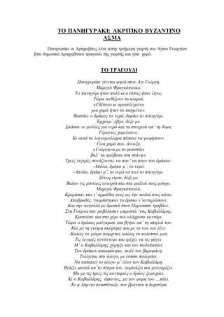 ΤΟ ΠΑΝΗΓΥΡΑΚΙ: ΑΚΡΙΤΙΚΟ ΒΥΖΑΝΤΙΝΟ
ΑΣΜΑ
Πανηγυράκι οι Αραχωβίτες λένε α)την τριήμερη γιορτή του Αγίου Γεωργίου
β)το δημοτικό Αραχωβίτικο τραγούδι της γιορτής και γ)το χορό.
ΤΟ ΤΡΑΓΟΥΔΙ
Πανηγυράκι γίνεται ψηλά στον Άγι Γιώργη.
Μαριγώ Φραγκόπουλο.
Το πανηγύρι ήταν πολύ κι ο τόπος ήταν λίγος.
Τώρα ανθίζουν τα κλαριά.
«Γάϊτανο κι αριοπλεγμένο
μια χαρά ήταν το καημένο».
Βαστάει ο δράκος το νερό, διψάει το πανηγύρι.
Έρχουμ’,έβγα, δέξε με.
Σκάσαν οι μούλες για νερό και τα στοιχειά απ’ τη δίψα.
Γέροντες χορεύουνε.
Κι αυτά τα λιανομούλαρα πέσανε να ψοφήσουν.
Γεια χαρά σου, άνοιξη.
«Γιώργηνα με το φουστάνι
βαλ’ τα πρόβατα στη στάνη».
Τρεις λυγιρές συνάζονται, να παν’ να πουν του δράκου:
-Απόλα, δράκο μ’, το νερό.
-Απόλα, δράκο μ’, το νερό να πιεί το πανηγύρι.
Ξένος είμαι, δέξε με.
Βαλαν τις μπολιες ανοιχτά και στα μαλλιά τους μόσχο.
Μαριγώ Φραγκόπουλο.
Κρεμάσαν και τ’ αρμάθια τους ως την ποδιά τους κάτω.
Αποβραδύς ‘τοιμάστηκαν το δράκο ν’ανταμώσουν,
Και την αυγούλα με δροσιά στον Παρνασσό τραβάνε.
Στη Γούρνα σαν ροβόλησαν μπροστά ‘νας Καβαλλάρης.
Κρατούσε και στο χέρι του ολόχρυσο κοντάρι.
Τώρα ο δράκος μούγκρισε και βγήκε απ’ τη σπηλιά του.
Και με τη γνώμη σκέφτηκε και με το νου του λέει:
-Καλώς το γιόμα πώρχιται, καλώς το κολατσιό μου.
Τις λυγιρές αγνάντεψε και τρέχει να τις φάγει.
Μ’ ο Καβαλλάρης χύμηξε και τον ποδοπατάει.
Του δράκου κακοφάνηκε, πολύ του βαρυφάνη.
Τυλίγεται στο άλογο, με λύσσα πολεμάει,
Να καταπιεί το άλογο μ’ όλον τον Καβαλλάρη.
Βγάζει φωτιά απ’το στόμα του, ουρλιάζει και μουγκρίζει.
Μα με τις τρεις τις κονταριές ο δράος ξεψυχάει.
Κι ο Καβαλλάρης, άφαντος, με τον ψαρή του …πάει.
Κι η Λάμνια αναστέναξε, του βρόντου η δυχατέρα.
 