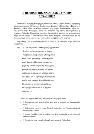 Η ΠΕΡΙΟΧΗ ΤΗΣ ΑΡΑΧΩΒΑΣ ΚΑΤΑ ΤΗΝ
ΑΡΧΑΙΟΤΗΤΑ
Οι ιστορικές ρίζες της περιοχής μας είναι πολύ βαθιές. Αρχαίοι ποιητές, περιηγητές
και ιστορικοί, όπως ο Όμηρος, ο Δικαίαρχος, ο Στράβων, ο Παυσανίας, ο Στέφανος ο
Βυζάντιος, ο Ευστάθιος κ.α. κάνουν αναφορές στην αρχαία Φωκίδα και τις πόλεις της,
και φυσικά στην Ανεμώρεια, δίπλα και ανατολικά της οποίας δημιουργήθηκε η
σημερινή Αράχωβα. Όπως είναι γνωστό, ο Όμηρος είναι η πρώτη και αυθεντικότερη
πηγή για τον πρώιμο ελληνικό κόσμο και σ’ αυτόν θα πρέπει να ανατρέξουμε, για να
διαφωτίσουμε και να μπορέσουμε να εντοπίσουμε τη ζητούμενη αλήθεια.
Στην Ιλιάδα (και σε μετάφραση Ιακώβου Πολυλά), Β΄ ραψωδία, στίχοι 517-526,
αναφέρεται:
517 «…Με τους Φωκείς ο Επίστροφος ερχόταν κι ο
Σχεδίος, υιοί του μεγαλόψυχου Ιφίτου
Ναυβουλίδη. Τους έστειλε η Κυπάρισσος
και η Πυθώ η πετρώδης, η θεία Κρίσσα
και η Δαυλίς, ο Πανοπέας κι ακόμη τα
μέρη της Υαμπόλεως και της Ανεμωρείας
κι αυτά που ο Θείος ποταμός ο Κηφισός
ποτίζει και η Λίλαια, που χτίστηκε επάνω
στις πηγές του κι είχαν σαράντα ολόμαυρα
κατόπι τους καράβια. Και κολλητά στους
Βοιωτούς, στο αριστερό τους πλάγιοι
Πολέμαρχοι εσύνταξαν τα πλήθη των
Φωκέων…»
Πόλεις της αρχαίας Φωκίδας, που αναφέρει ο Όμηρος, ήταν:
o Η Κυπάρισσος που τοποθετείται από τους ιστορικούς σε διαφορετικές
θέσεις.
o Η Κρίσα ήταν χτισμένη στους δυτικούς πρόποδες του Παρνασσού κοντά
στο σημερινό Χρισσό.
o Η αρχαία Δαυλίδα ήταν κτισμένη στην ίδια τοποθεσία με το σημερινό
οικισμό Δαύλεια.
o Η Ανεμώρεια ήταν κτισμένη δυτικά της σημερινής Αράχωβας.
 