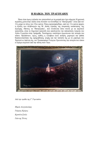 Η ΗΛΙΚΙΑ ΤΟΥ ΤΡΑΓΟΥΔΙΟΥ
Ποια είναι όμως η ηλικία του τραγουδιού με τη μορφή που έχει σήμερα; Η χρονική
περίοδος μέσα στην οποία είναι δυνατόν να συντέθηκε το ‘Πανηγυράκι’ είναι από τον
11ο μέχρι το τέλος του 15ου αιώνα. Όπως προαναφέρθηκε, από τον 11ο αιώνα άρχισε
η έξοδος των πληθυσμών της Μ. Ασίας εξαιτίας της τουρκικής κατάκτησης της
περιοχής. Πάντως το ‘Πανηγυράκι’, που συνδέεται τόσο στενά με τα ακριτικά
τραγούδια, είναι το δημοτικό τραγούδι που αποδεικνύει την παλαιότατη λατρεία του
Αγίου Γεωργίου στην Αράχωβα. Ταυτόχρονα υποδείχνει έμμεσα και την ιστορία του
τόπου. Προπάντων, όμως, καθώς η ευλάβεια έγινε ποίηση, μαρτυρεί την βαθιά
θρησκευτικότητα της αραχωβίτικης ψυχής και την ταύτισή της με το μάρτυρα του
Χριστού κι Αφέντη της, τον Τροπαιοφόρο Γεώργιο. Ερευνώντας την ιστορία του τόπου
οι δρόμοι περνούν από την πίστη στον Άγιο.
Από την ομάδα της Γ΄ Γυμνασίου
Μαρία Αλογοσκούφη
Γιώργος Κρέμος
Κριστίνα Σούλι
Γιάννης Τίντος
 