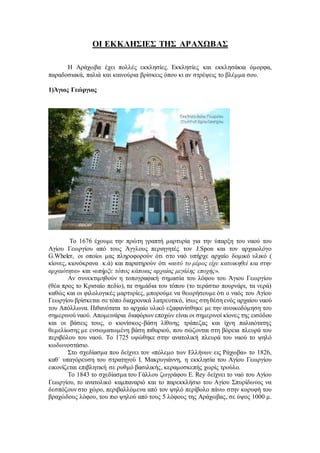 ΟΙ ΕΚΚΛΗΣΙΕΣ ΤΗΣ ΑΡΑΧΩΒΑΣ
Η Αράχωβα έχει πολλές εκκλησίες. Εκκλησίες και εκκλησάκια όμορφα,
παραδοσιακά, παλιά και καινούρια βρίσκεις όπου κι αν στρέψεις το βλέμμα σου.
1)Άγιος Γεώργιος
Το 1676 έχουμε την πρώτη γραπτή μαρτυρία για την ύπαρξη του ναού του
Αγίου Γεωργίου από τους Άγγλους περιηγητές τον J.Spon και τον αρχαιολόγο
G.Wheler, οι οποίοι μας πληροφορούν ότι στο ναό υπήρχε αρχαίο δομικό υλικό (
κίονες, κιονόκρανα κ.ά) και παρατηρούν ότι «αυτό το μέρος είχε κατοικηθεί και στην
αρχαιότητα» και «υπήρξε τόπος κάποιας αρχαίας μεγάλης εποχής».
Αν συνεκτιμηθούν η τοπογραφική σημασία του λόφου του Άγιου Γεωργίου
(θέα προς το Κρισαίο πεδίο), τα σημάδια του τόπου (το τεράστιο πουρνάρι, τα νερά)
καθώς και οι φιλολογικές μαρτυρίες, μπορούμε να θεωρήσουμε ότι ο ναός του Αγίου
Γεωργίου βρίσκεται σε τόπο διαχρονικά λατρευτικό, ίσως στη θέση ενός αρχαίου ναού
του Απόλλωνα. Πιθανότατα το αρχαίο υλικό εξαφανίσθηκε με την ανοικοδόμηση του
σημερινού ναού. Απομεινάρια διαφόρων εποχών είναι οι σημερινοί κίονες της εισόδου
και οι βάσεις τους, ο κιονίσκος-βάση λίθινης τράπεζας και ίχνη παλαιότατης
θεμελίωσης με ενσωματωμένη βάση πιθαριού, που σώζονται στη βόρεια πλευρά του
περιβόλου του ναού. Το 1725 υψώθηκε στην ανατολική πλευρά του ναού το ψηλό
κωδωνοστάσιο.
Στο σχεδίασμα που δείχνει τον «πόλεμο των Ελλήνων εις Ράχωβα» το 1826,
καθ΄ υπαγόρευση του στρατηγού Ι. Μακρυγιάννη, η εκκλησία του Αγίου Γεωργίου
εικονίζεται επιβλητική σε ρυθμό βασιλικής, κεραμοσκεπής χωρίς τρούλο.
Το 1843 το σχεδίασμα του Γάλλου ζωγράφου E. Rey δείχνει το ναό του Αγίου
Γεωργίου, το ανατολικό καμπαναριό και το παρεκκλήσιο του Αγίου Σπυρίδωνος να
δεσπόζουν στο χώρο, περιβαλλόμενα από τον ψηλό περίβολο πάνω στην κορυφή του
βραχώδους λόφου, του πιο ψηλού από τους 5 λόφους της Αράχωβας, σε ύψος 1000 μ.
 