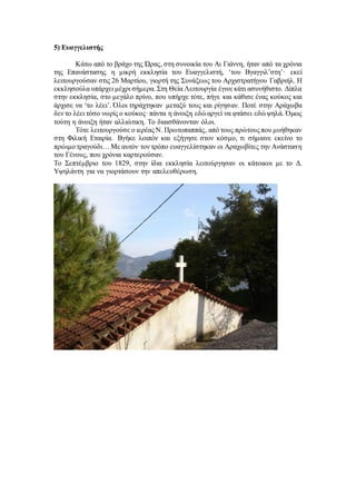 5) Ευαγγελιστής
Κάτω από το βράχο της Ώρας, στη συνοικία του Αι Γιάννη, ήταν από τα χρόνια
της Επανάστασης η μικρή εκκλησία του Ευαγγελιστή, ‘του Βγαγγιλ’στη’· εκεί
λειτουργούσαν στις 26 Μαρτίου, γιορτή της Συνάξεως του Αρχιστρατήγου Γαβριήλ. Η
εκκλησούλα υπάρχει μέχρι σήμερα. Στη Θεία Λειτουργία έγινε κάτι ασυνήθιστο. Δίπλα
στην εκκλησία, στο μεγάλο πρίνο, που υπήρχε τότε, πήγε και κάθισε ένας κούκος και
άρχισε να ‘το λέει’. Όλοι τηράχτηκαν μεταξύ τους και ρίγησαν. Ποτέ στην Αράχωβα
δεν το λέει τόσο νωρίς ο κούκος· πάντα η άνοιξη εδώ αργεί να φτάσει εδώ ψηλά. Όμως
τούτη η άνοιξη ήταν αλλιώτικη. Το διαισθάνονταν όλοι.
Τότε λειτουργούσε ο ιερέας Ν. Πρωτοπαππάς, από τους πρώτους που μυήθηκαν
στη Φιλική Εταιρία. Βγήκε λοιπόν και εξήγησε στον κόσμο, τι σήμαινε εκείνο το
πρώιμο τραγούδι… Με αυτόν τον τρόπο ευαγγελίστηκαν οι Αραχωβίτες την Ανάσταση
του Γένους, που χρόνια καρτερούσαν.
Το Σεπτέμβριο του 1829, στην ίδια εκκλησία λειτούργησαν οι κάτοικοι με το Δ.
Υψηλάντη για να γιορτάσουν την απελευθέρωση.
 