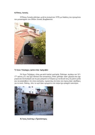 6) Όσιος Λουκάς
Ο Όσιος Λουκάς χτίστηκε μετά το σεισμότου 1870, με δαπάνες του ηγουμένου
του μοναστηρίου του Οσίου Λουκά, Καμβασινού.
7) Άγιοι Ταξιάρχες (μέσα στην Αράχωβα)
Οι Άγιοι Ταξιάρχες είναι μια πολύ παλιά εκκλησία. Χτίστηκε περίπου τον 16ο-
17ο αιώνα μ.Χ. και έχει υποστεί δύο ανυψώσεις. Όταν χτίστηκε ήταν χαμηλή και είχε
μικρή και στενή πόρτα για να μην μπορούν οι Τούρκοι με τα άλογά τους να μπουν μέσα
και να καταλάβουν ότι είναι εκκλησία, νομίζοντας ότι λόγω του ύψους ήταν αποθήκες
για το σανό. Επίσης, τότε το ιερό ήταν κρυμμένο ενώ τώρα έχει φτιαχτεί καινούριο.
8) Άγιος Ιωάννης ο Χρυσόστομος
 