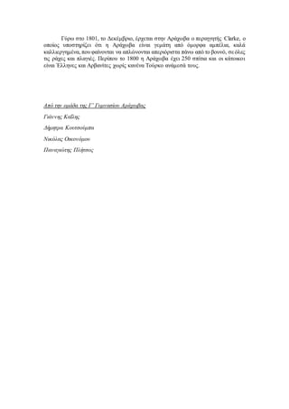 Γύρω στο 1801, το Δεκέμβριο, έρχεται στην Αράχωβα ο περιηγητής Clarke, ο
οποίος υποστηρίζει ότι η Αράχωβα είναι γεμάτη από όμορφα αμπέλια, καλά
καλλιεργημένα, που φαίνονται να απλώνονται απεριόριστα πάνω από το βουνό, σεόλες
τις ράχες και πλαγιές. Περίπου το 1800 η Αράχωβα έχει 250 σπίτια και οι κάτοικοι
είναι Έλληνες και Αρβανίτες χωρίς κανένα Τούρκο ανάμεσά τους.
Από την ομάδα της Γ’ Γυμνασίου Αράχωβας
Γιάννης Καΐλης
Δήμητρα Κουτσούμπα
Νικόλας Οικονόμου
Παναγιώτης Πλήτσος
 