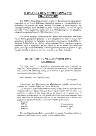 Η ΑΡΑΧΩΒΑ ΠΡΙΝ ΤΟ ΞΕΣΠΑΣΜΑ ΤΗΣ
ΕΠΑΝΑΣΤΑΣΗΣ
Στα 1818 οι Αραχωβίτες, που είχαν μυηθεί στη Φιλική Εταιρεία, ετοιμάζονταν
πυρετωδώς για τον Αγώνα. Ο Ιωάννης Αλεξανδρής μαζί με το Γεωργάκη Σιδηρά, τον
Αναγνώστη Λαζαρή και τους ιερείς Ιωάννη Πρωτοπαπά και Παπα-Δημήτρη, είχε
διαμορφώσει υπόγειο δίπλα στο σπίτι του, όπου ετοίμαζαν βόλια. Με δικά του έξοδα
πάνω από 10 άτομα αμείβονταν για το σκοπό αυτό. Ο ίδιος διατηρούσε για τρία χρόνια
πολεμικό σώμα και πρόσφερε 7.500 γρόσια στον Αγώνα.
Στα 1820 η Αράχωβα κινδύνεψε άμεσα . Καθώς προετοιμάζονταν πυρετωδώς
για τον Αγώνα, χρειάζονταν χρήματα. Γι’ αυτό αποφάσισαν να στήσουν ενέδρα στον
Ιμπραήμ, το Σούμπαση της Αράχωβας που μετέφερε τους φόρους στο βοεβόδα των
Σαλώνων. Το Σεπτέμβριο του 1820 τον σκότωσαν και κατέθεσαν τα χρήματα στο κοινό
ταμείο που είχαν οι Αραχωβίτες για τον Αγώνα. Αν και το φονικό έγινε κοντά στο
χωριό, μόλις 2 χιλιόμετρα απόσταση, εν τούτοις γλύτωσε για δεύτερη φορά τη σκληρή
τιμωρία. Ακράδαντα πίστεψαν τότε στην προστασία του Αγίου Γεωργίου.
Η ΕΠΙΣΤΟΛΗ ΤΟΥ ΑΘ. ΔΙΑΚΟΥ ΠΡΟΣ ΤΟΥΣ
ΑΡΑΧΩΒΙΤΕΣ
Στις αρχές του ’21, οι Αραχωβίτες πρωταγωνιστούν στον ξεσηκωμό της
Ρούμελης.Πήραν πρώτοι τα όπλα και διέκοψαν την συγκοινωνία μεταξύ Λιβαδειάς
και Σαλώνων . Ο Αθανάσιος Διάκος, με το ίδιο του το χέρι γράφει την παρακάτω
επιστολή προς τους Αραχωβίτες :
«Τοις αγαπητοίς μου ‘Ραχωβίτες υγιώς
Εις Ράχωβαν.
Αιδεσιμώτατε άγιε Πρωτοπαπά και Παπαδημήτρη ευλαβώς προσκυνώ και
αγαπητοί μοι Γεωργάκη Σιδερά και Γιάννη Αλεξανδρή.
Σας φανερώνω λαμβάνοντας το παρόν αμέσως να σηκωθείτε να μαζώξετε όλους
τους ραγιάδες να μου ξημερώσετε Τρίτη πουρνό εις Λυκούρεσιν όπου να έλθετε όλοι:
διακόσιοι ονομάτοι και της ώρας μαζύ με τα άρματα σας να πάρετε και: 10
φορτώματα ψωμί και κρασί και εληές και όλον τον τζημπχεανέν (πολεμοφόδια) όπου
έχετε μπαρούτιν και κουρσούμια (βόλια) και να μου φέρετε και: 6 άλογα καλά
μεζηλιάρικα (γρηγορα) και έτζι να μου ακολουθήσετε εξ αποφάσεως
Υγιαίνετε
1821:28 Ο αγαπητός σας
Μαρτίου Θανάσης Διάκος
Κάπερνα (τ.σ.)
Στο περιθώριο έγραφε «Γιάννη Αλεξανδρή και πατέρα Γεωργάκη ατοί σας να
πάρετε τους ανθρώπους και εν τω άμα να μου ευρεθήτε εδώ».
 
