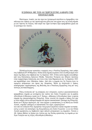 Η ΣΗΜΑΙΑ ΜΕ ΤΟΝ ΑΙ ΓΙΩΡΓΗ ΕΓΙΝΕ ΛΑΒΑΡΟ ΤΗΣ
ΕΠΑΝΑΣΤΑΣΗΣ
Πανέτοιμοι, λοιπόν, για την ώρα του ξεσηκωμού σπεύδουν οι Αραχωβίτες στο
κάλεσμα του Διάκου με την προσευχή στα χείλη και στα χέρια τους τη λευκή σημαία
με τον Αφέντη Άι Γιώργη. Από καιρό την είχαν κεντήσει άξια αραχωβίτικα χέρια για
το ξεκίνημα του Αγώνα .
Ξεδιπλωμένη την κρατούσε ο αρχηγός τους ο Νικόλας Σιμαρέσης, όταν μπήκε
στη Λιβαδειά (29-30 Μαρτίου). Η ίδια αυτή σημαία κυμάτισε στον ελεύθεροαέρα στον
πύργο της Ώρας στη Λιβαδειά την 1η Απριλίου 1821. Η ίδια αυτή σημαία ευλογήθηκε
από τους Επισκόπους Σαλώνων Ησαΐα, Ταλαντίου Νεόφυτο και Αθηνών Διονύσιο
στην ευχαριστήρια δοξολογία, που έγινε στην Αγία Παρασκευή την 1η Απριλίου 1821
και παραδόθηκε στον Αθανάσιο Διάκο. Από τότε η σημαία του Άι Γιώργη έγινε το
τιμημένο φλάμπουρο του ήρωα της Αλαμάνας. Μετά τη δοξολογία ο Διάκος
ανακηρύχτηκε αρχιστράτηγος της Βοιωτίας και ο Νικόλαος Σιμαρέσης ένας απ’ τους
τέσσερις πεντακοσίαρχους.
Όπως συνάγεται απ’ τις αναφορές των ιστορικών, εκείνη η προεπαναστατική
αραχωβίτικη σημαία με κεντημένη την εικόνα του Αγίου Γεωργίου και τη φράση
«Ελευθερία ή Θάνατος» (κατά τον Γ. Κρέμο , «Θάνατος ή Ελευθερία») ήταν η πρώτη
σημαία της επαναστατημένης Ρούμελης . Είναι γνωστό, ότι σημαία ο Διάκος δεν είχε
κι ούτε υπήρξε άλλη επίσημη σημαία στο πρώτο επαναστατικό ξύπνημα της Ρούμελης.
Κατά τον Γ.Κρέμο «πρότερον, αφ’ ότου ήρξατο η επανάστασις εν τη Μονή του Οσίου
Λουκά , σημαίαν επίσημον οι επανασταται δεν είχον, εξαιρουμένων
των υπό τον ανδρείον Νικ. Σιμαρέσην Ανεμωρέωνφερόντων καλήν σημαίαν κεντητήν,
εφ’ης η εικών του πολιούχου της Κωμοπόλεως του Αγίου Γεωργίου· οι εκ του Οσίου
Λουκά ορμήσαντες εις Άμβρυσον είχον απλούν ρινόμακτρον ως σημαίαν». Έκτοτε ο
Αθ. Διάκος βάδισε το δρόμο του Αγώνα και της θυσίας κρατώντας τη σημαία με τον
Άγιο Γεώργιο και τις λέξεις «Ελευθερία ή Θάνατος»
 