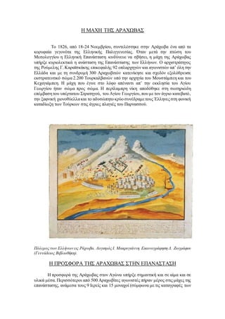 Η ΜΑΧΗ ΤΗΣ ΑΡΑΧΩΒΑΣ
Το 1826, από 18-24 Νοεμβρίου, συντελέστηκε στην Αράχωβα ένα από τα
κορυφαία γεγονότα της Ελληνικής Παλιγγενεσίας. Όταν μετά την πτώση του
Μεσολογγίου η Ελληνική Επανάσταση κινδύνευε να σβήσει, η μάχη της Αράχωβας
υπήρξε κυριολεκτικά η ανάσταση της Επανάστασης των Ελλήνων. Ο αρχιστράτηγος
της Ρούμελης Γ. Καραϊσκάκης επικεφαλής 92 οπλαρχηγών και αγωνιστών απ’ όλη την
Ελλάδα και με τη συνδρομή 300 Αραχωβιτών κατενίκησε και σχεδόν εξολόθρευσε
εκστρατευτικό σώμα 2.200 Τουρκαλβανών υπό την αρχηγία του Μουστάμπεη και του
Κεχαγιάμπεη. Η μάχη που έγινε στο λόφο απέναντι απ’ την εκκλησία του Αγίου
Γεωργίου ήταν σώμα προς σώμα. Η περίλαμπρη νίκη αποδόθηκε στη σωτηριώδη
επέμβαση του υπέρτατου Στρατηγού, του Αγίου Γεωργίου, που με τον άγριο κατεβατό,
την ξαφνική χιονοθύελλα και το αδυσώπητο κρύο συνέδραμετους Έλληνες στη φονική
καταδίωξη των Τούρκων στις άγριες πλαγιές του Παρνασσού.
Πόλεμος των Ελλήνων εις Ράχωβα. Λογισμός Ι. Μακρυγιάννη. Εικονογράφηση Δ. Ζωγράφου
(Γεννάδειος Βιβλιοθήκη).
Η ΠΡΟΣΦΟΡΑ ΤΗΣ ΑΡΑΧΩΒΑΣ ΣΤΗΝ ΕΠΑΝΑΣΤΑΣΗ
Η προσφορά της Αράχωβας στον Αγώνα υπήρξε σημαντική και σε αίμα και σε
υλικά μέσα. Περισσότεροι από 500 Αραχωβίτες αγωνιστές πήραν μέρος στις μάχες της
επανάστασης, ανάμεσα τους 9 Ιερείς και 15 μοναχοί (σύμφωνα με τις καταγραφές των
 