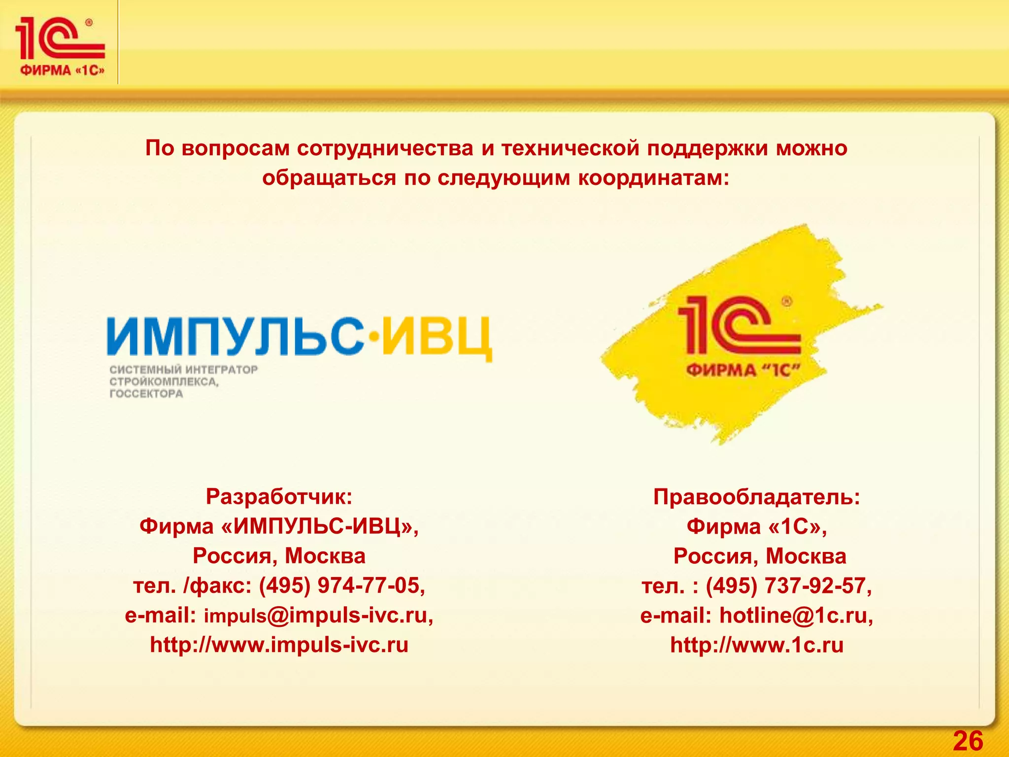 26
По вопросам сотрудничества и технической поддержки можно
обращаться по следующим координатам:
Разработчик:
Фирма «ИМПУЛЬС-ИВЦ»,
Россия, Москва
тел. /факс: (495) 974-77-05,
e-mail: impuls@impuls-ivc.ru,
http://www.impuls-ivc.ru
Правообладатель:
Фирма «1С»,
Россия, Москва
тел. : (495) 737-92-57,
e-mail: hotline@1c.ru,
http://www.1c.ru
 