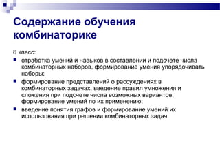 Содержание обучения
комбинаторике
6 класс:
 отработка умений и навыков в составлении и подсчете числа
комбинаторных наборов, формирование умения упорядочивать
наборы;
 формирование представлений о рассуждениях в
комбинаторных задачах, введение правил умножения и
сложения при подсчете числа возможных вариантов,
формирование умений по их применению;
 введение понятия графов и формирование умений их
использования при решении комбинаторных задач.
 