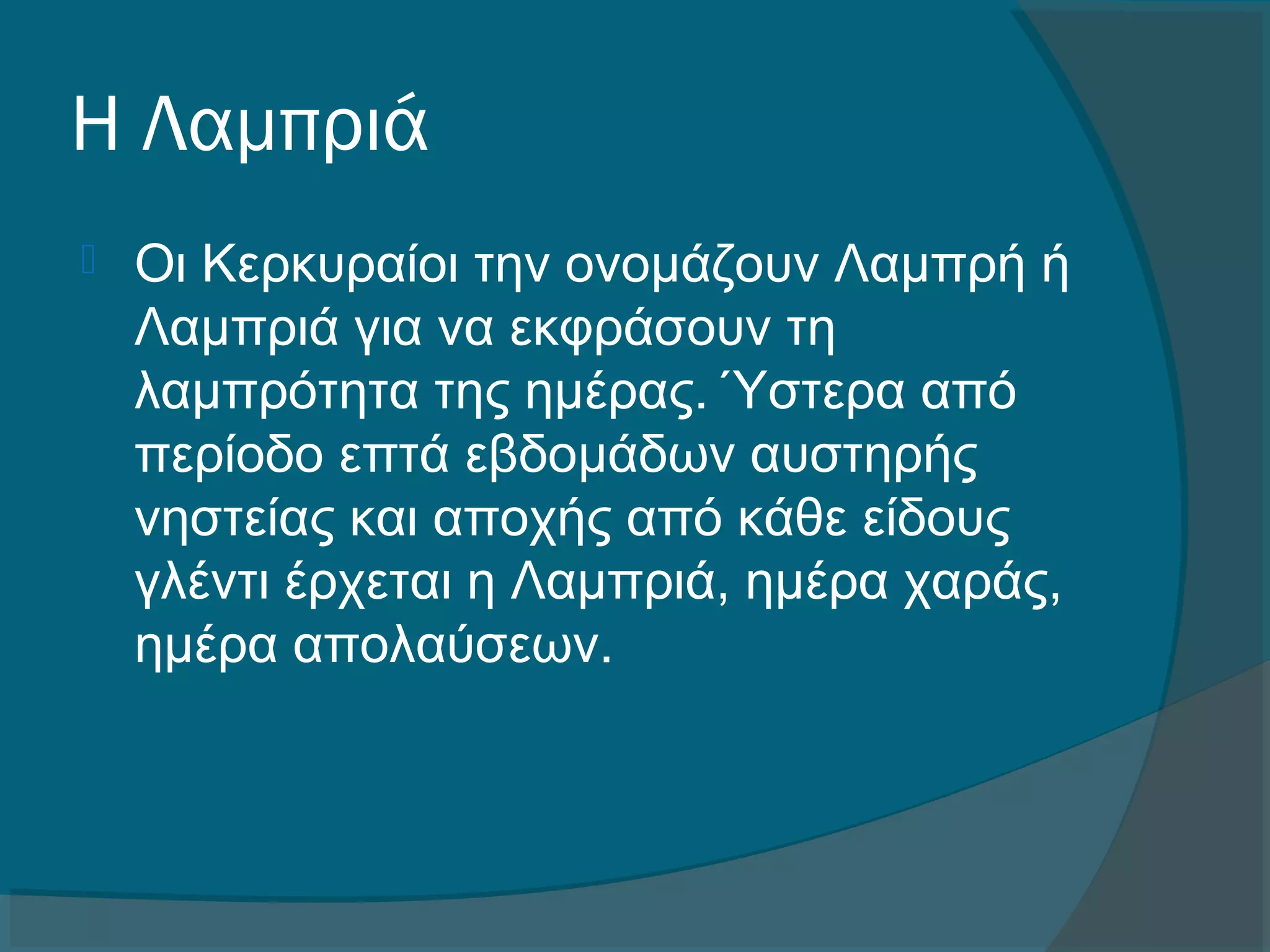 Η Λαμπριά
 Οι Κερκυραίοι την ονομάζουν Λαμπρή ή
Λαμπριά για να εκφράσουν τη
λαμπρότητα της ημέρας. Ύστερα από
περίοδο επτά εβδομάδων αυστηρής
νηστείας και αποχής από κάθε είδους
γλέντι έρχεται η Λαμπριά, ημέρα χαράς,
ημέρα απολαύσεων.
 