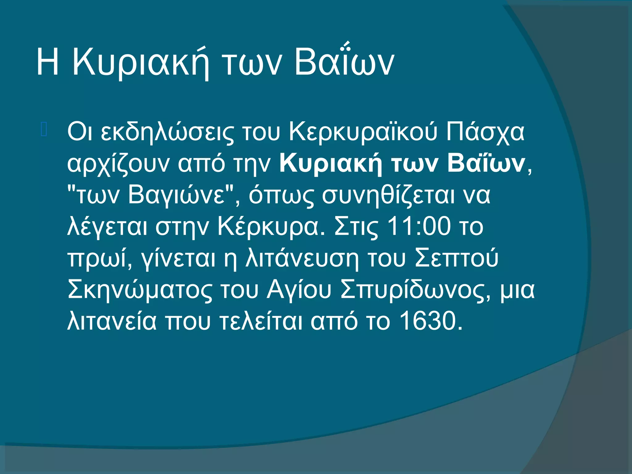 Η Κυριακή των Βαΐων
 Οι εκδηλώσεις του Κερκυραϊκού Πάσχα
αρχίζουν από την Κυριακή των Βαΐων,
"των Βαγιώνε", όπως συνηθίζεται να
λέγεται στην Κέρκυρα. Στις 11:00 το
πρωί, γίνεται η λιτάνευση του Σεπτού
Σκηνώματος του Αγίου Σπυρίδωνος, μια
λιτανεία που τελείται από το 1630.
 