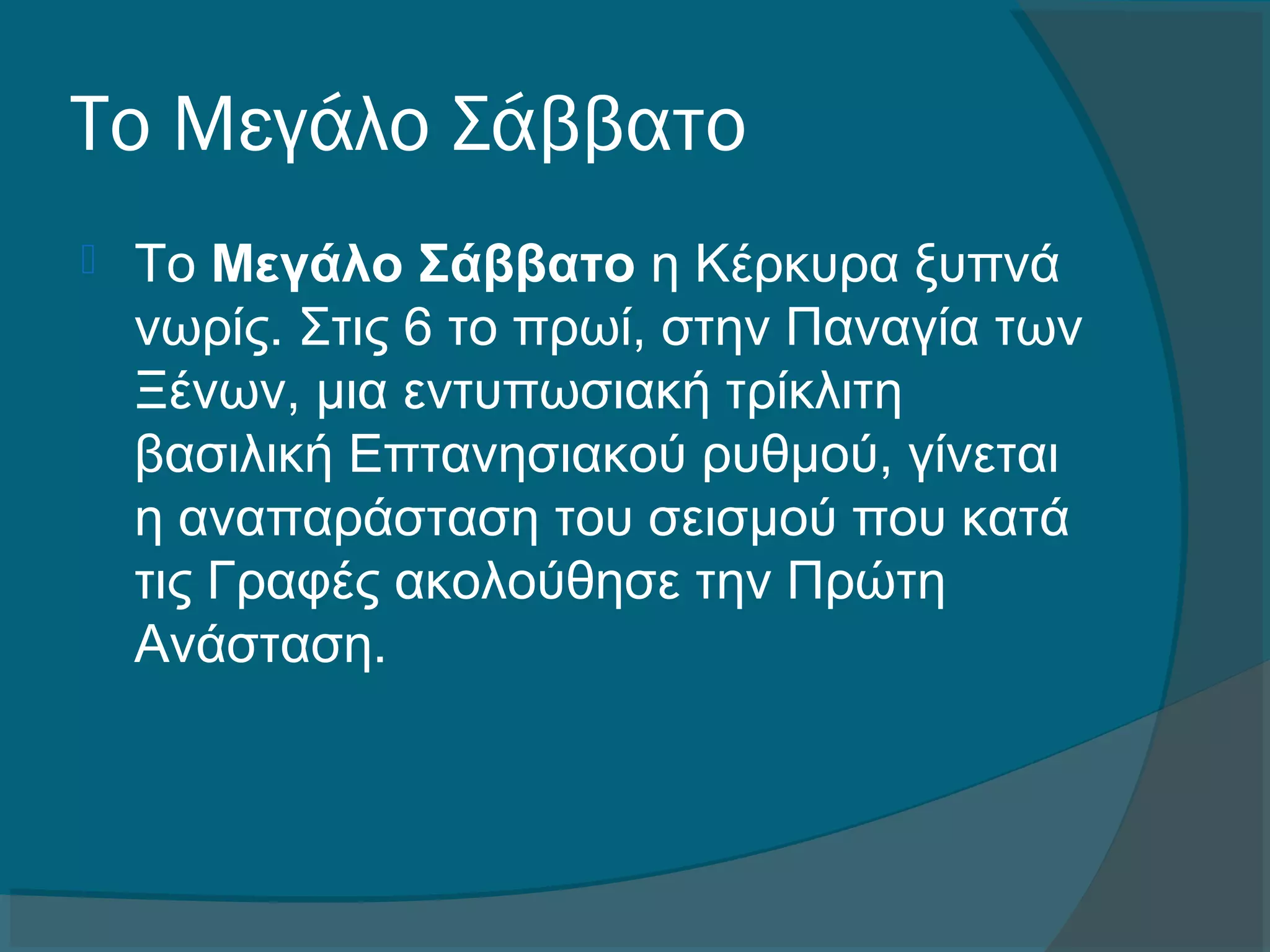 Το Μεγάλο Σάββατο 
 Το Μεγάλο Σάββατο η Κέρκυρα ξυπνά 
νωρίς. Στις 6 το πρωί, στην Παναγία των 
Ξένων, μια εντυπωσιακή τρίκλιτη 
βασιλική Επτανησιακού ρυθμού, γίνεται 
η αναπαράσταση του σεισμού που κατά 
τις Γραφές ακολούθησε την Πρώτη 
Ανάσταση.
 