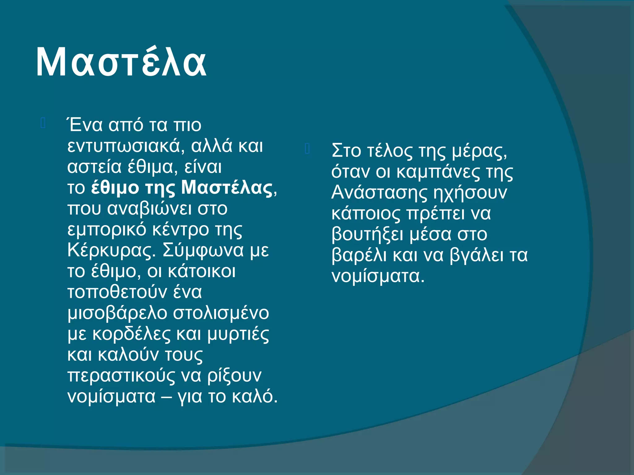 Μαστέλα
 Ένα από τα πιο 
εντυπωσιακά, αλλά και 
αστεία έθιμα, είναι 
το έθιμο της Μαστέλας, 
που αναβιώνει στο 
εμπορικό κέντρο της 
Κέρκυρας. Σύμφωνα με 
το έθιμο, οι κάτοικοι 
τοποθετούν ένα 
μισοβάρελο στολισμένο 
με κορδέλες και μυρτιές 
και καλούν τους 
περαστικούς να ρίξουν 
νομίσματα – για το καλό. 
 Στο τέλος της μέρας, 
όταν οι καμπάνες της 
Ανάστασης ηχήσουν 
κάποιος πρέπει να 
βουτήξει μέσα στο 
βαρέλι και να βγάλει τα 
νομίσματα.
 