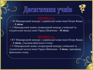 2010/2011 н. р.
ХІ Міжнародний конкурс з української мови імені Петра Яцика
– І місце
І Міжнародний мовно-літературний конкурс учнівської та
студентської молоді імені Тараса Шевченка – ІІ місце
2014/2015 н. р.
ХV Міжнародний конкурс з української мови імені Петра Яцика
– І місце, учасниця фінального етапу;
V Міжнародний мовно-літературний конкурс учнівської та
студентської молоді імені Тараса Шевченка – І місце, перможець
фінального етапу.
 