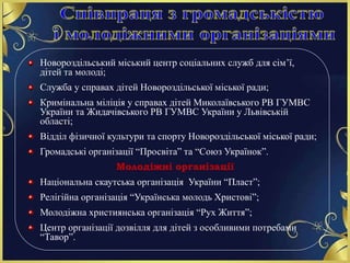 Новороздільський міський центр соціальних служб для сім’ї,
дітей та молоді;
Служба у справах дітей Новороздільської міської ради;
Кримінальна міліція у справах дітей Миколаївського РВ ГУМВС
України та Жидачівського РВ ГУМВС України у Львівській
області;
Відділ фізичної культури та спорту Новороздільської міської ради;
Громадські організації “Просвіта” та “Союз Українок”.
Молодіжні організації
Національна скаутська організація України “Пласт”;
Релігійна організація “Українська молодь Христові”;
Молодіжна християнська організація “Рух Життя”;
Центр організації дозвілля для дітей з особливими потребами
“Тавор”.
 