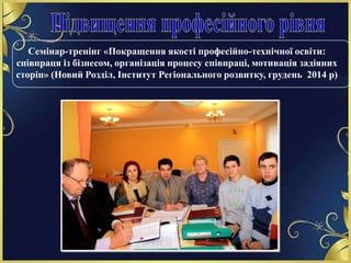 Семінар-тренінг «Покращення якості професійно-технічної освіти:
співпраця із бізнесом, організація процесу співпраці, мотивація задіяних
сторін» (Новий Розділ, Інститут Регіонального розвитку, грудень 2014 р)
 