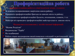 Профорієнтаційна робота в ліцеї ведеться згідно з планом:
За кожним педпрацівником закріплена школа району;
Працюють профорієнтаційні бригади по школах міста та району;
Виготовляються профорієнтаційні буклети, оголошення, плакати, і т.п.
Майстри в/н проводять профорієнтаційні майстер-класи в школах міста.
Подавалися оголошення у засоби масової інформації:
“Вісник Розділля”
Видавництво “Торба”
На телебаченні
Робота ліцею неодноразово висвітлювалася в місцевій та регіональній пресі
 